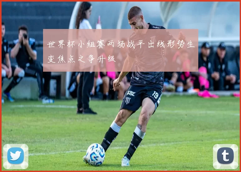世界杯小组赛两场战平出线形势生变焦点之争升级