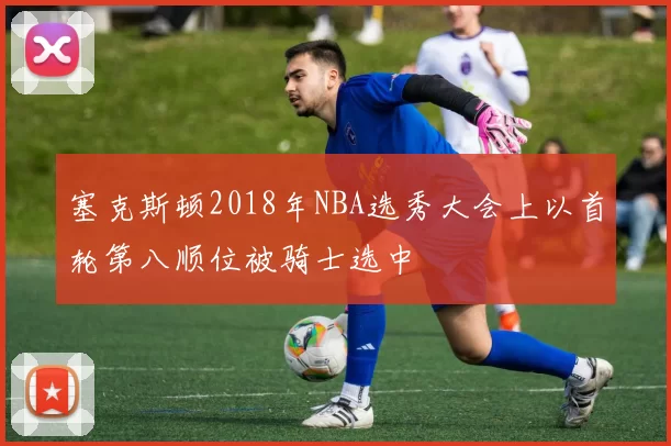 塞克斯顿2018年NBA选秀大会上以首轮第八顺位被骑士选中
