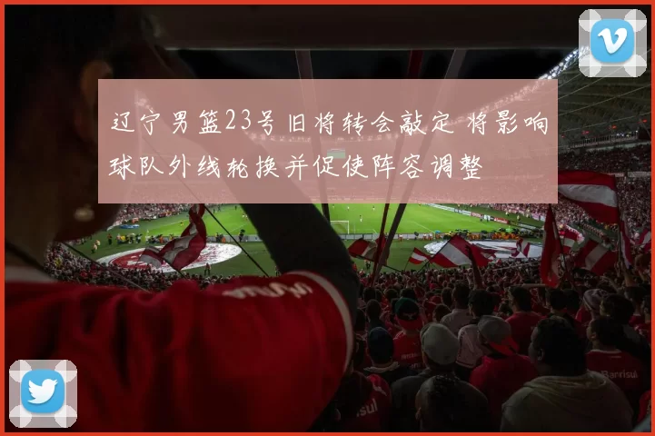辽宁男篮23号旧将转会敲定 将影响球队外线轮换并促使阵容调整