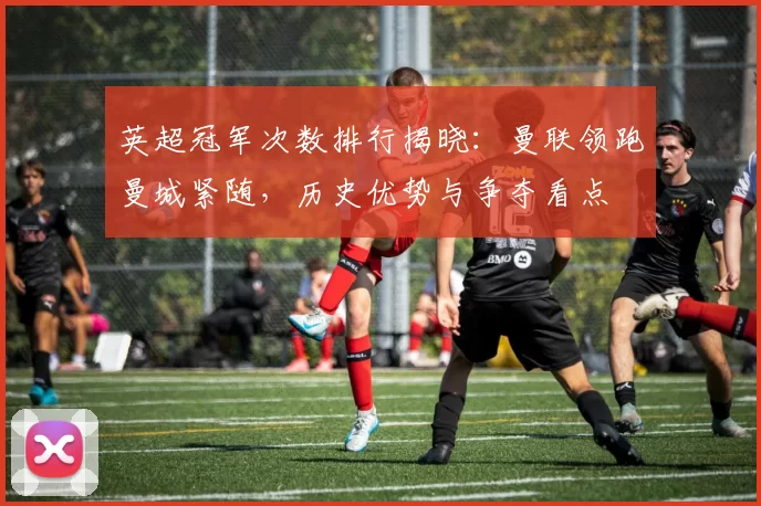 英超冠军次数排行揭晓：曼联领跑曼城紧随，历史优势与争夺看点