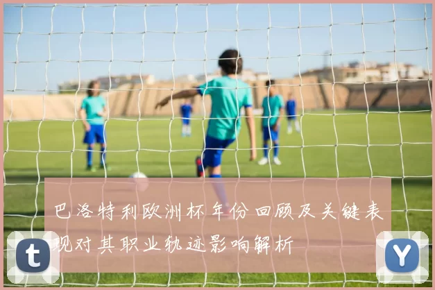 巴洛特利欧洲杯年份回顾及关键表现对其职业轨迹影响解析
