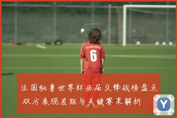 法国秘鲁世界杯历届交锋战绩盘点 双方表现差距与关键赛果解析