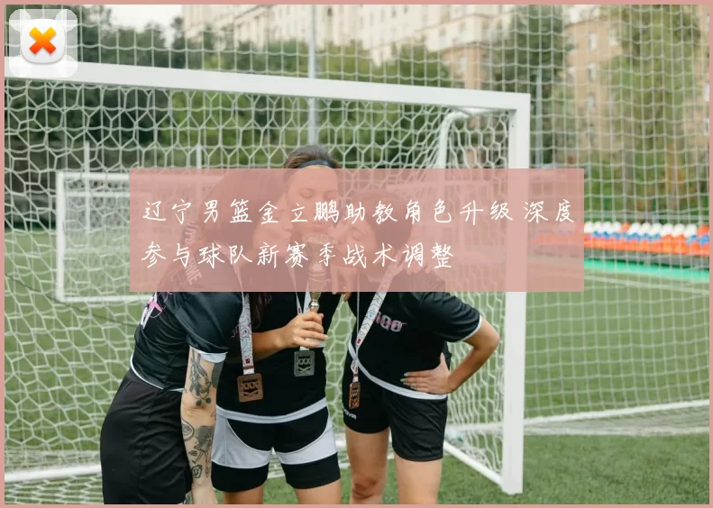 辽宁男篮金立鹏助教角色升级 深度参与球队新赛季战术调整