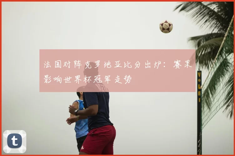 法国对阵克罗地亚比分出炉：赛果影响世界杯冠军走势