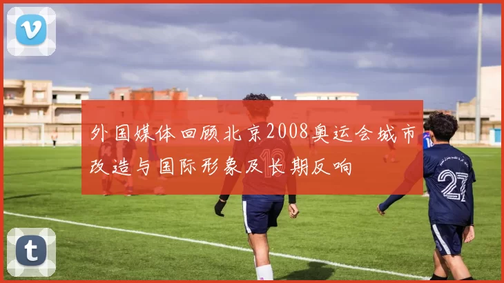 外国媒体回顾北京2008奥运会城市改造与国际形象及长期反响