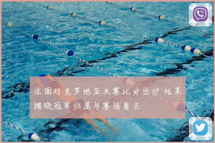 法国对克罗地亚决赛比分出炉 结果揭晓冠军归属与赛场看点