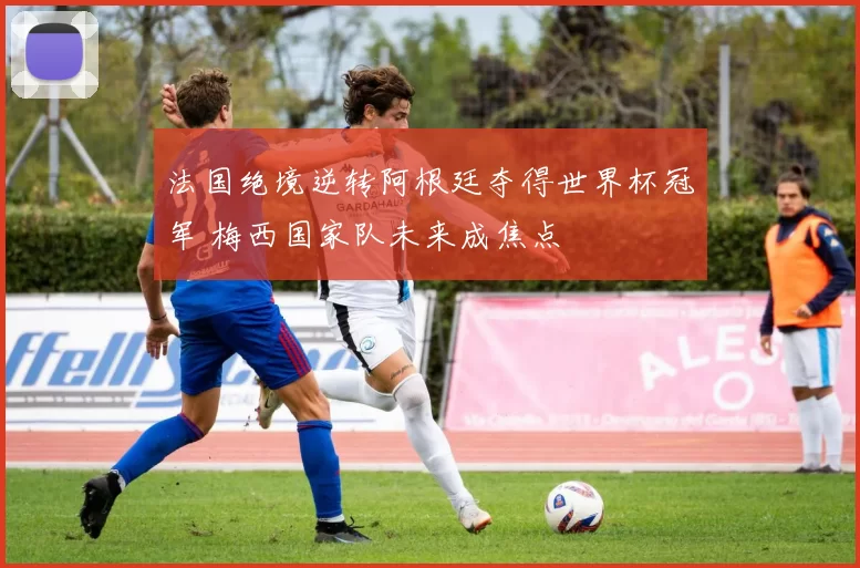 法国绝境逆转阿根廷夺得世界杯冠军 梅西国家队未来成焦点