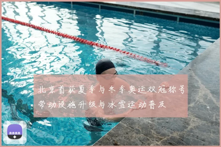 北京首获夏季与冬季奥运双冠称号带动设施升级与冰雪运动普及