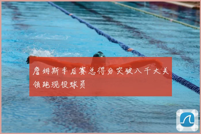 詹姆斯季后赛总得分突破八千大关领跑现役球员