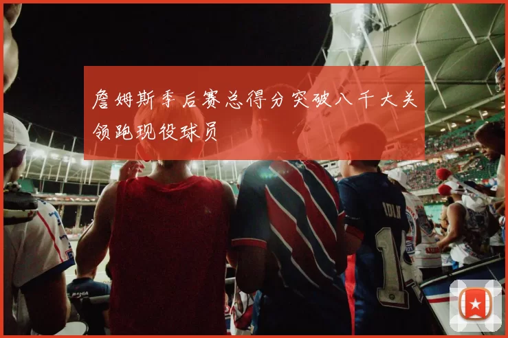 詹姆斯季后赛总得分突破八千大关领跑现役球员