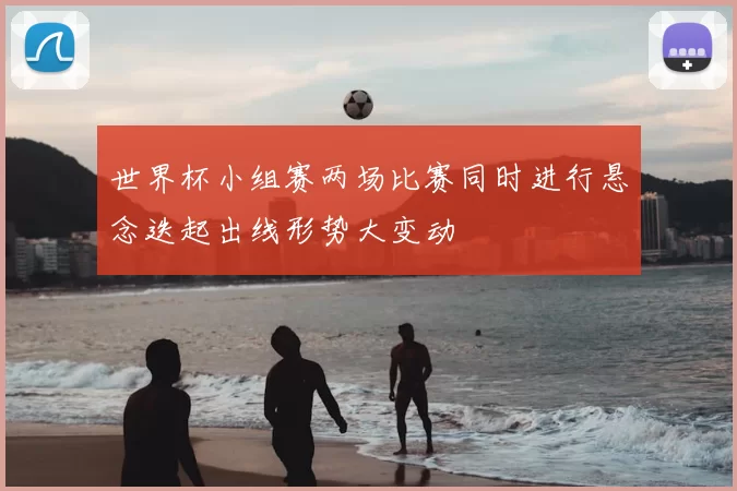 世界杯小组赛两场比赛同时进行悬念迭起出线形势大变动