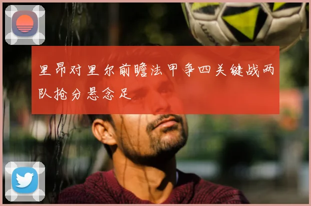 里昂对里尔前瞻法甲争四关键战两队抢分悬念足