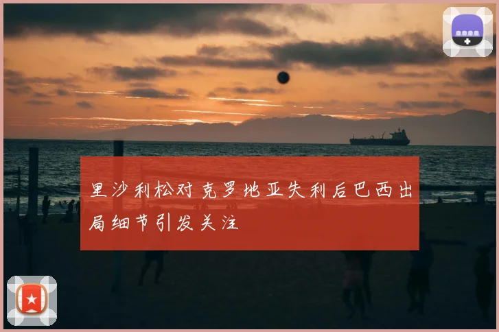 里沙利松对克罗地亚失利后巴西出局细节引发关注