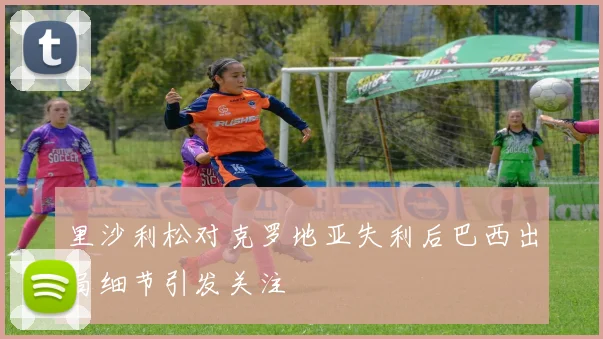 里沙利松对克罗地亚失利后巴西出局细节引发关注